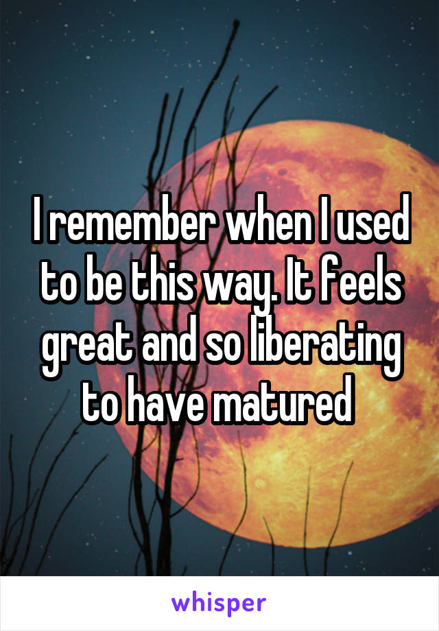 I remember when I used to be this way. It feels great and so liberating to have matured 