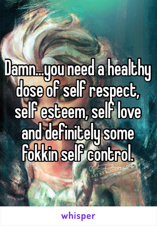 Damn…you need a healthy dose of self respect, self esteem, self love and definitely some fokkin self control. 