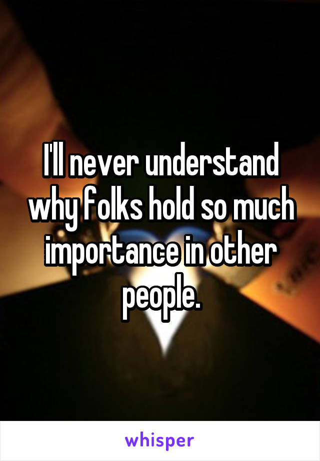 I'll never understand why folks hold so much importance in other people.