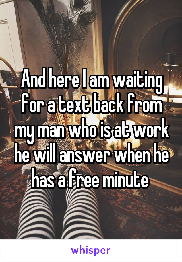 And here I am waiting for a text back from my man who is at work he will answer when he has a free minute 