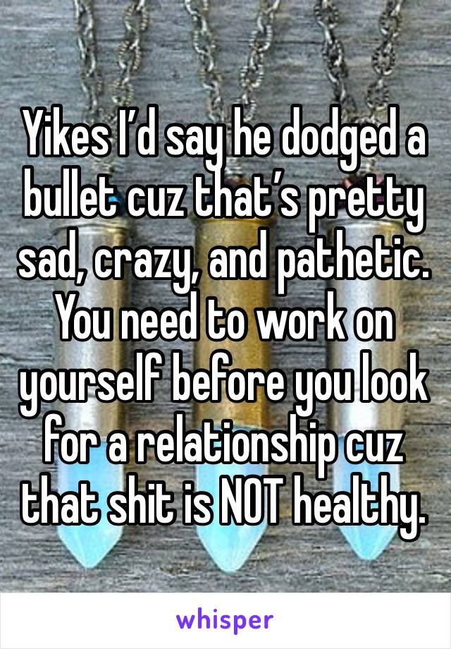 Yikes I’d say he dodged a bullet cuz that’s pretty sad, crazy, and pathetic. You need to work on yourself before you look for a relationship cuz that shit is NOT healthy.