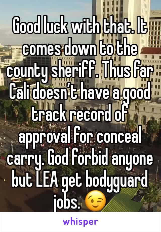 Good luck with that. It comes down to the county sheriff. Thus far Cali doesn’t have a good track record of approval for conceal carry. God forbid anyone but LEA get bodyguard jobs. 😉