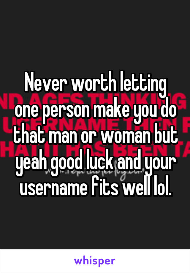 Never worth letting one person make you do that man or woman but yeah good luck and your username fits well lol.