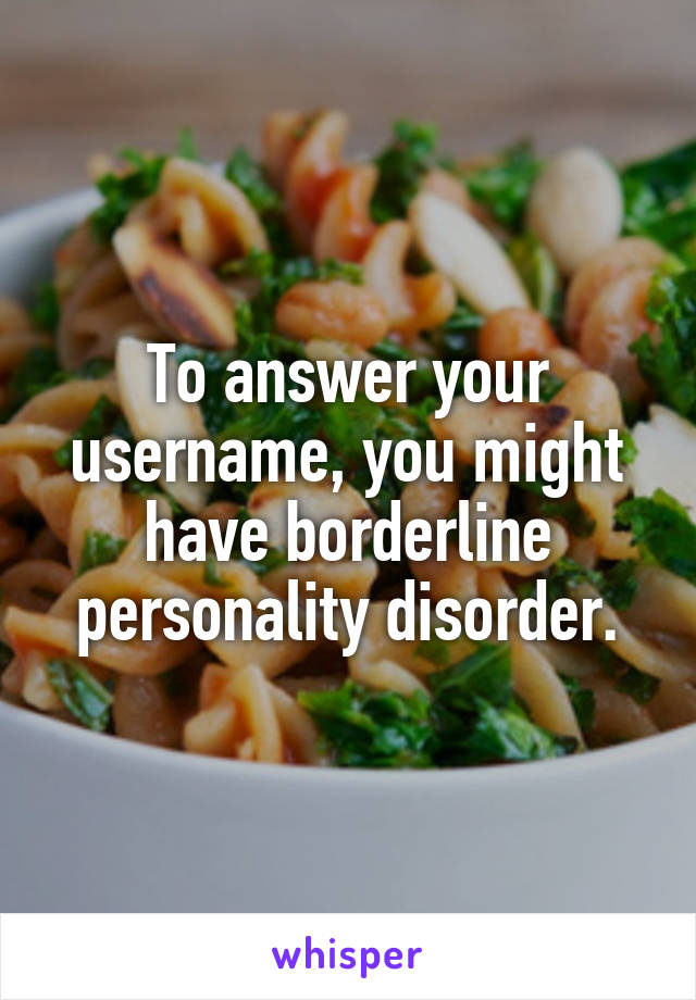 To answer your username, you might have borderline personality disorder.