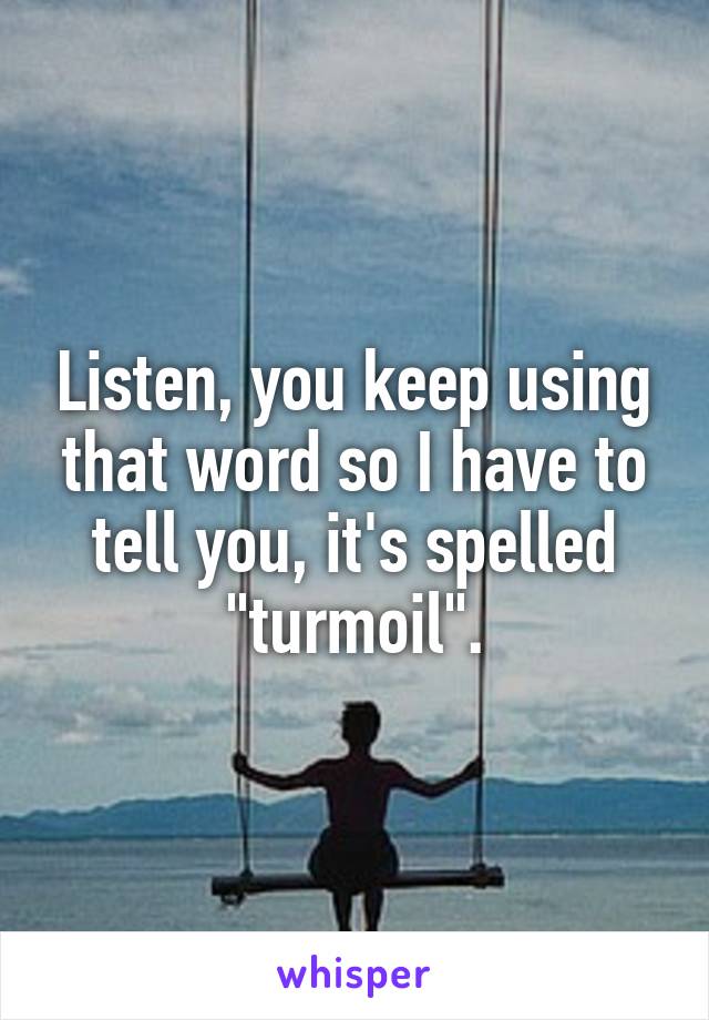 Listen, you keep using that word so I have to tell you, it's spelled "turmoil".