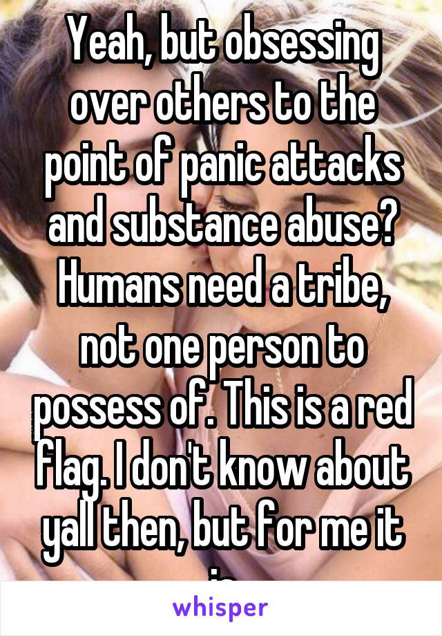 Yeah, but obsessing over others to the point of panic attacks and substance abuse?
Humans need a tribe, not one person to possess of. This is a red flag. I don't know about yall then, but for me it is