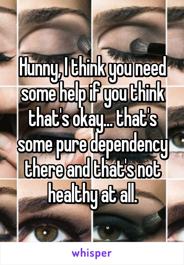 Hunny, I think you need some help if you think that's okay... that's some pure dependency there and that's not healthy at all.