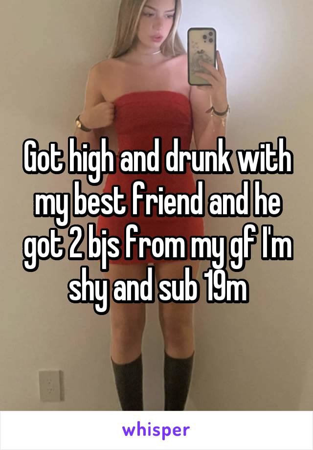 Got high and drunk with my best friend and he got 2 bjs from my gf I'm shy and sub 19m