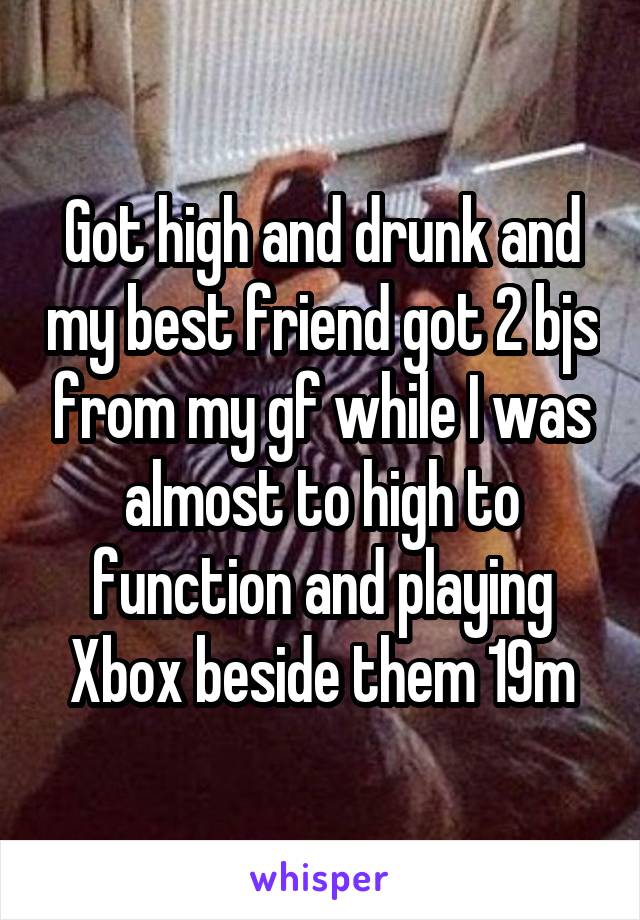 Got high and drunk and my best friend got 2 bjs from my gf while I was almost to high to function and playing Xbox beside them 19m