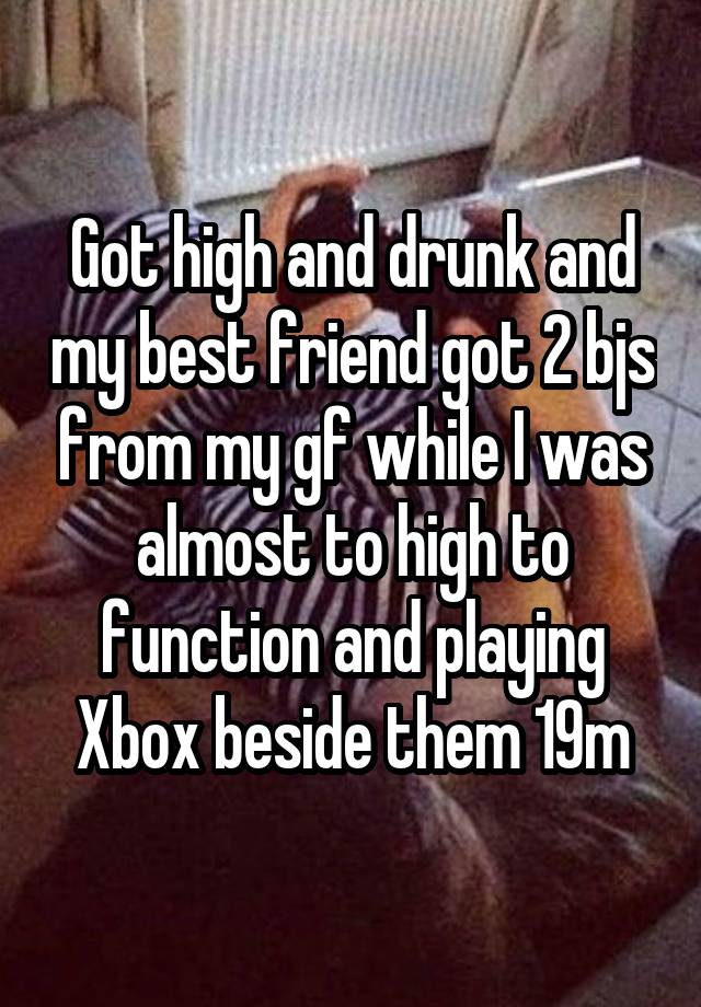 Got high and drunk and my best friend got 2 bjs from my gf while I was almost to high to function and playing Xbox beside them 19m