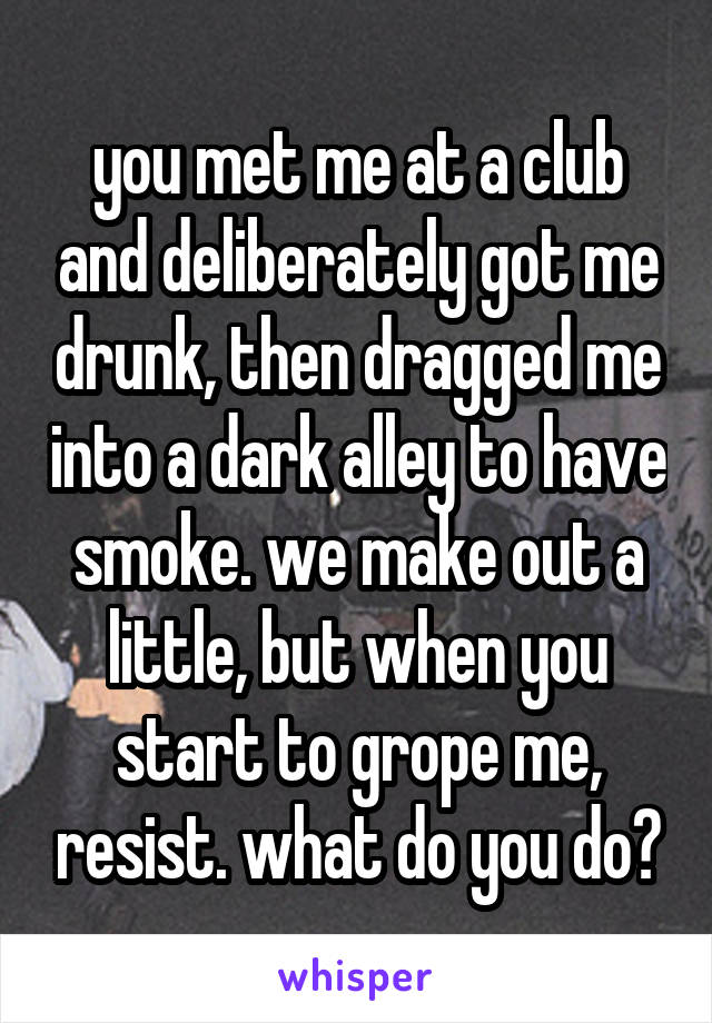 you met me at a club and deliberately got me drunk, then dragged me into a dark alley to have smoke. we make out a little, but when you start to grope me, resist. what do you do?