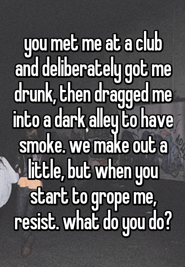 you met me at a club and deliberately got me drunk, then dragged me into a dark alley to have smoke. we make out a little, but when you start to grope me, resist. what do you do?