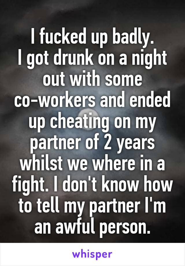 I fucked up badly.
I got drunk on a night out with some co-workers and ended up cheating on my partner of 2 years whilst we where in a fight. I don't know how to tell my partner I'm an awful person.