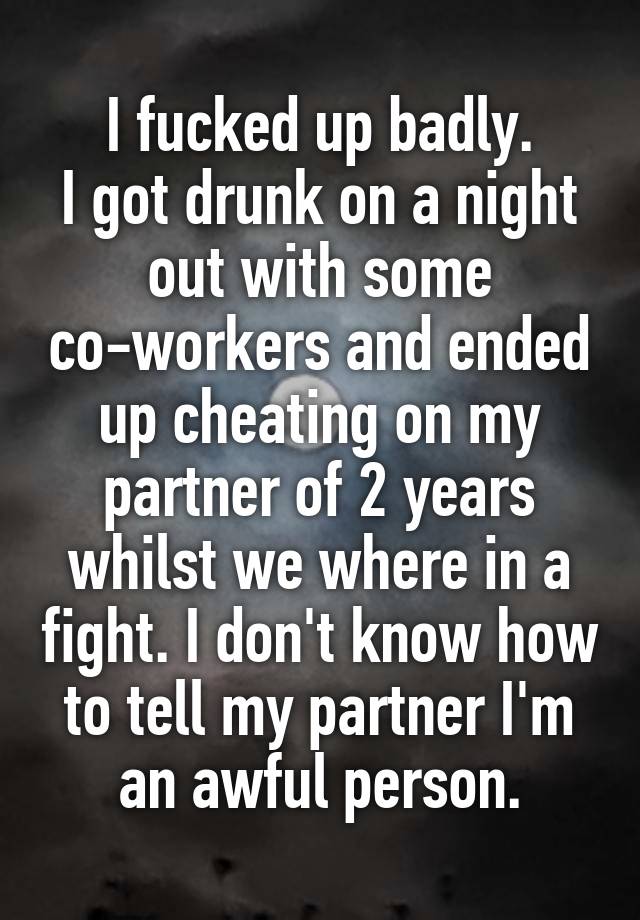 I fucked up badly.
I got drunk on a night out with some co-workers and ended up cheating on my partner of 2 years whilst we where in a fight. I don't know how to tell my partner I'm an awful person.