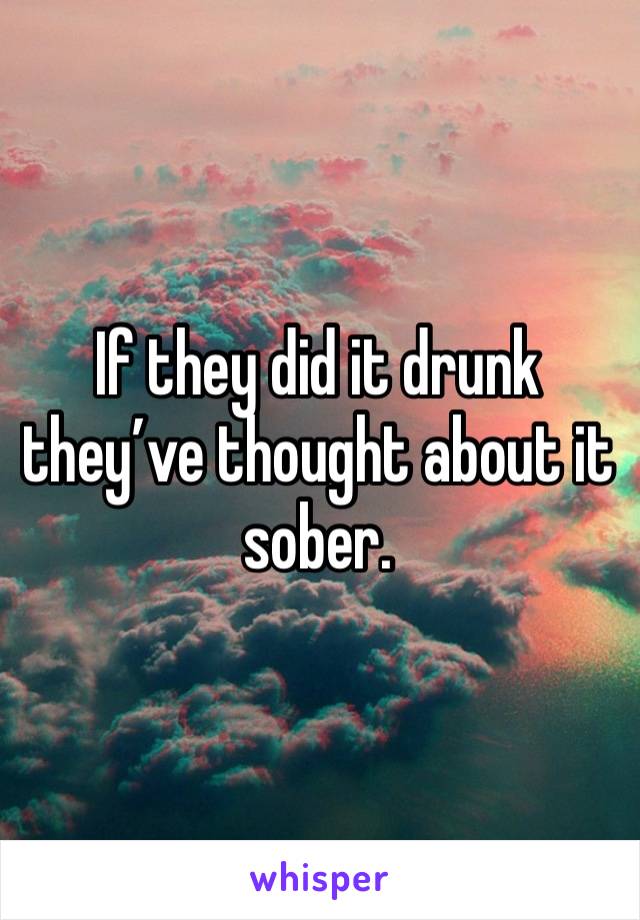 If they did it drunk they’ve thought about it sober.