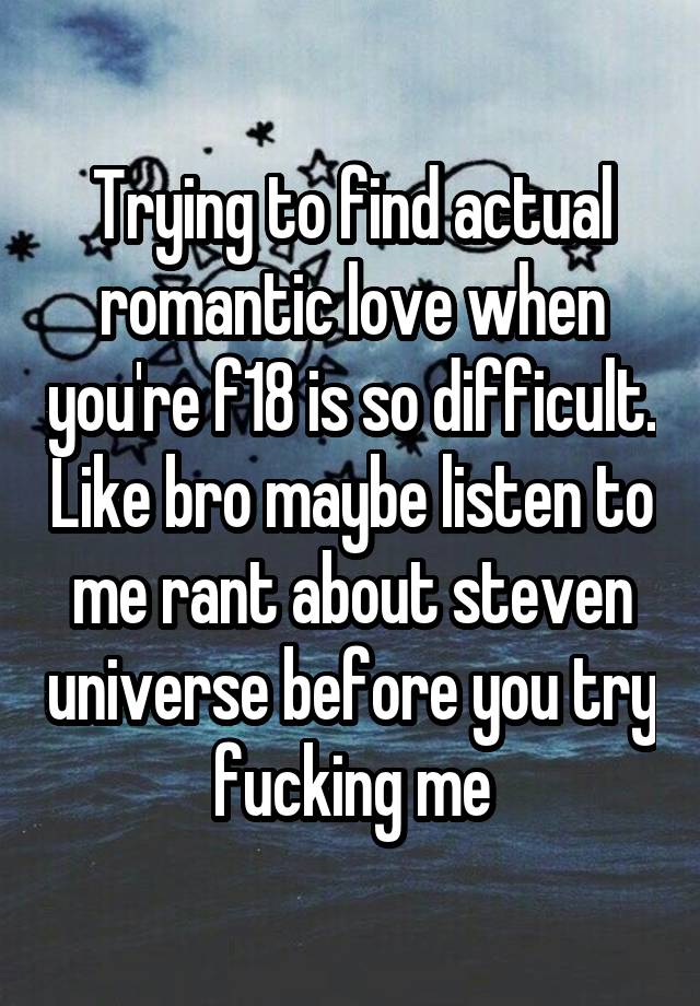 Trying to find actual romantic love when you're f18 is so difficult. Like bro maybe listen to me rant about steven universe before you try fucking me