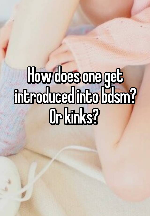 How does one get introduced into bdsm? Or kinks? 
