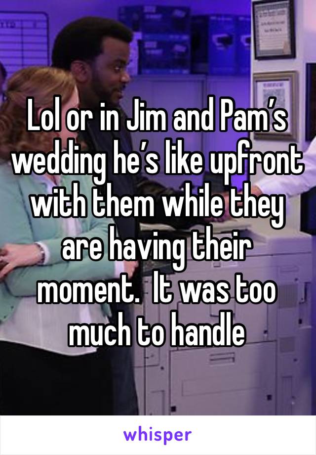 Lol or in Jim and Pam’s wedding he’s like upfront with them while they are having their moment.  It was too much to handle 