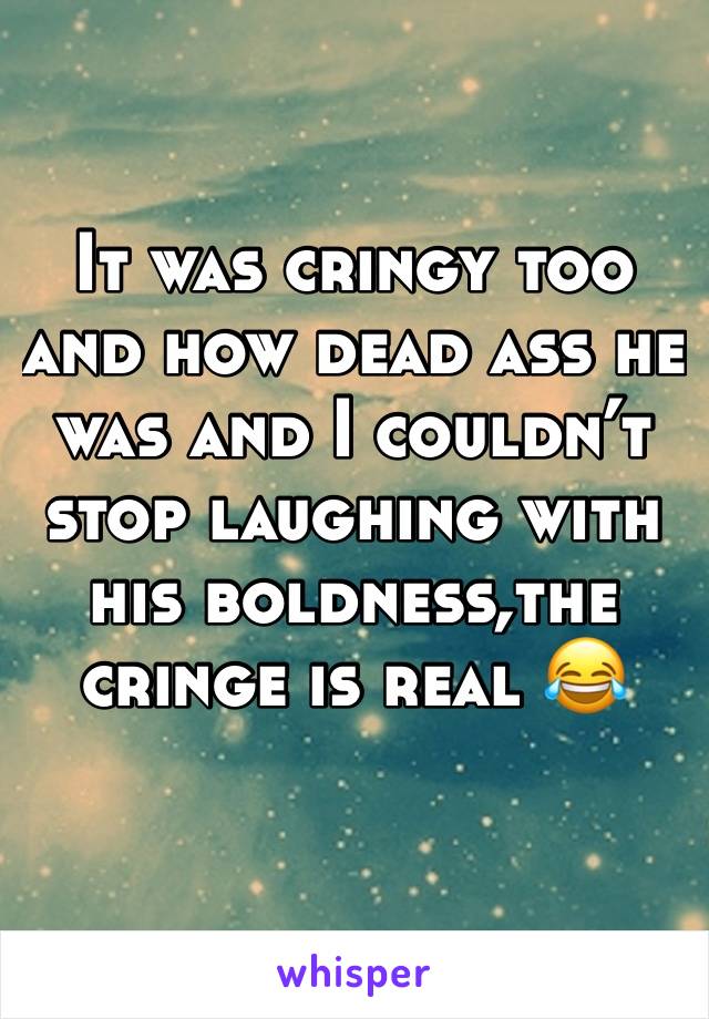 It was cringy too and how dead ass he was and I couldn’t stop laughing with his boldness,the cringe is real 😂 