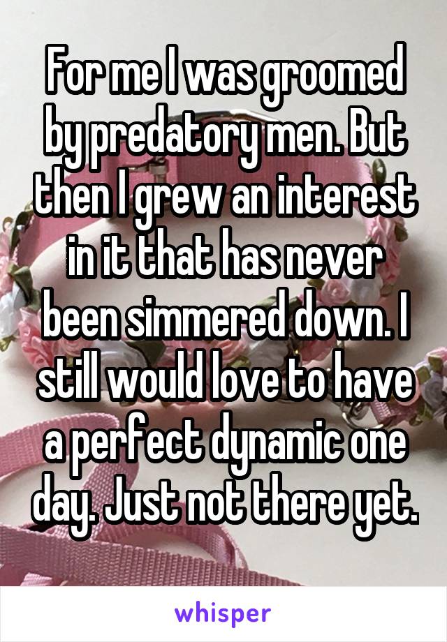 For me I was groomed by predatory men. But then I grew an interest in it that has never been simmered down. I still would love to have a perfect dynamic one day. Just not there yet. 