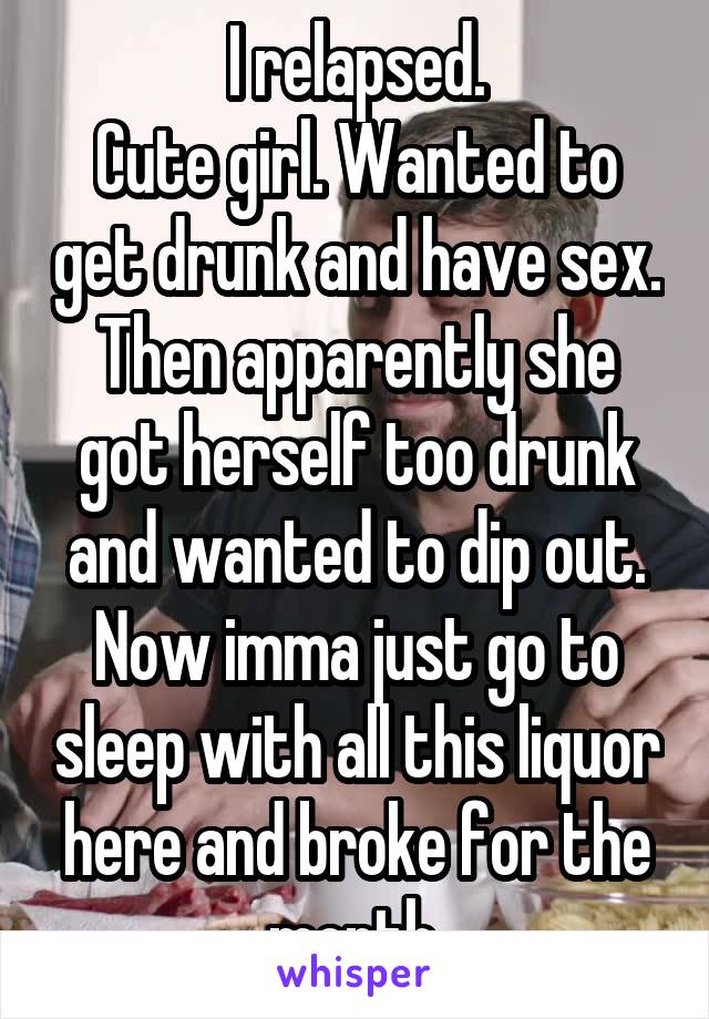 I relapsed.
Cute girl. Wanted to get drunk and have sex. Then apparently she got herself too drunk and wanted to dip out.
Now imma just go to sleep with all this liquor here and broke for the month.