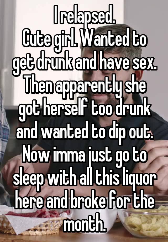 I relapsed.
Cute girl. Wanted to get drunk and have sex. Then apparently she got herself too drunk and wanted to dip out.
Now imma just go to sleep with all this liquor here and broke for the month.