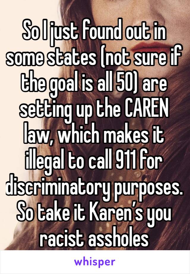 So I just found out in some states (not sure if the goal is all 50) are setting up the CAREN law, which makes it illegal to call 911 for discriminatory purposes. So take it Karen’s you racist assholes