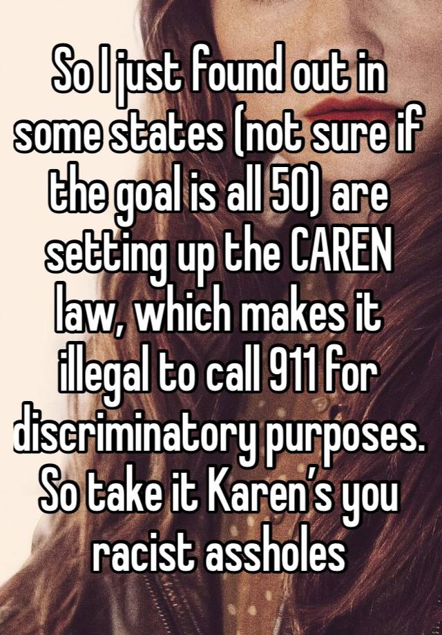 So I just found out in some states (not sure if the goal is all 50) are setting up the CAREN law, which makes it illegal to call 911 for discriminatory purposes. So take it Karen’s you racist assholes
