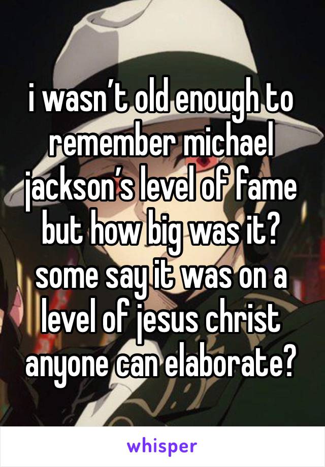 i wasn’t old enough to remember michael jackson’s level of fame but how big was it?
some say it was on a level of jesus christ anyone can elaborate?