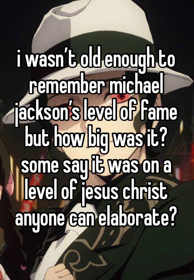 i wasn’t old enough to remember michael jackson’s level of fame but how big was it?
some say it was on a level of jesus christ anyone can elaborate?