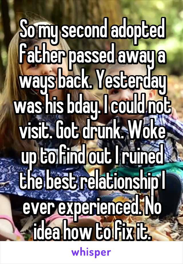 So my second adopted father passed away a ways back. Yesterday was his bday. I could not visit. Got drunk. Woke up to find out I ruined the best relationship I ever experienced. No idea how to fix it.