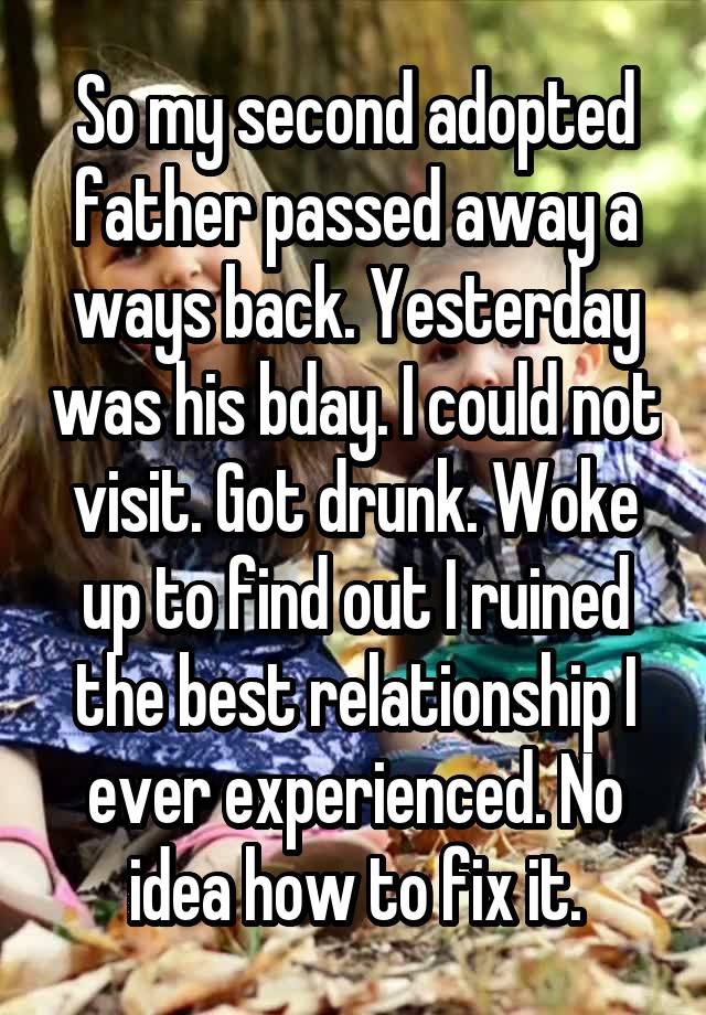 So my second adopted father passed away a ways back. Yesterday was his bday. I could not visit. Got drunk. Woke up to find out I ruined the best relationship I ever experienced. No idea how to fix it.