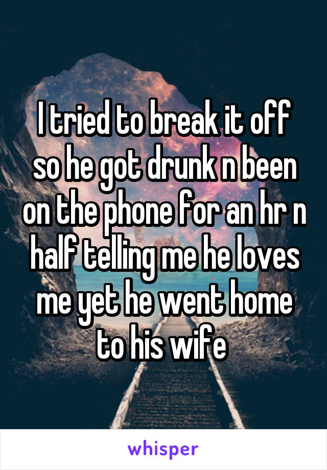 I tried to break it off so he got drunk n been on the phone for an hr n half telling me he loves me yet he went home to his wife 