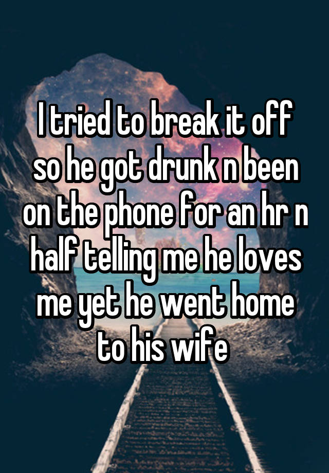 I tried to break it off so he got drunk n been on the phone for an hr n half telling me he loves me yet he went home to his wife 