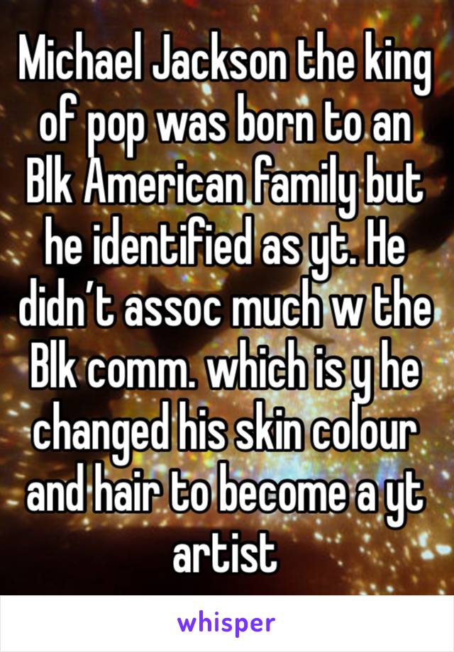 Michael Jackson the king of pop was born to an Blk American family but he identified as yt. He didn’t assoc much w the Blk comm. which is y he changed his skin colour and hair to become a yt artist 