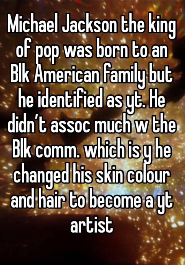 Michael Jackson the king of pop was born to an Blk American family but he identified as yt. He didn’t assoc much w the Blk comm. which is y he changed his skin colour and hair to become a yt artist 