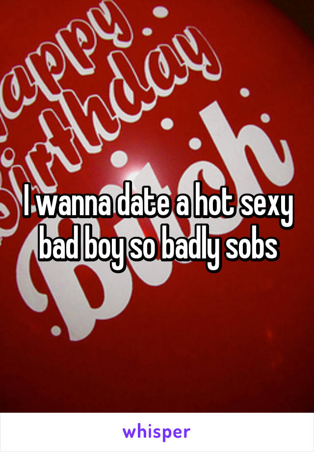 I wanna date a hot sexy bad boy so badly sobs