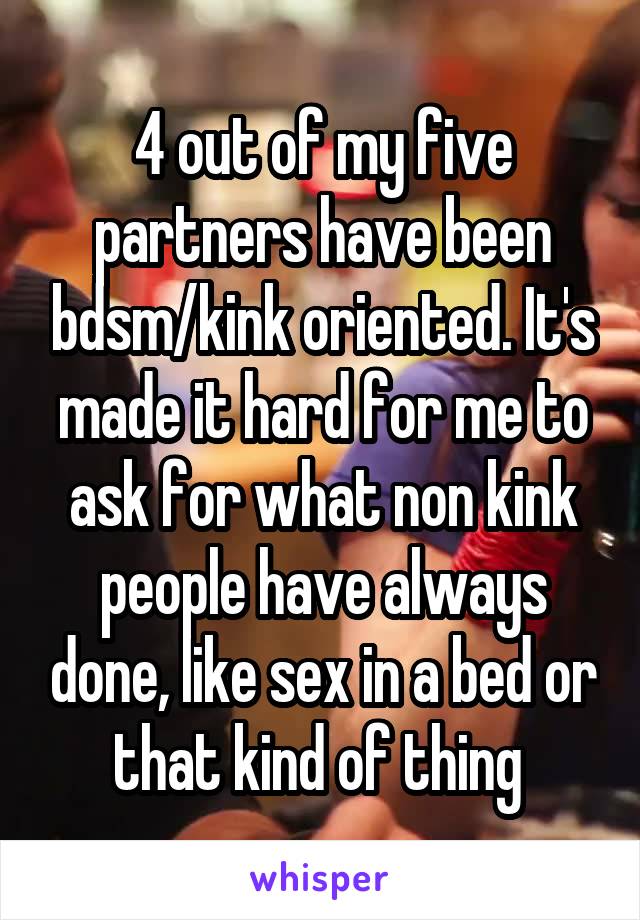 4 out of my five partners have been bdsm/kink oriented. It's made it hard for me to ask for what non kink people have always done, like sex in a bed or that kind of thing 