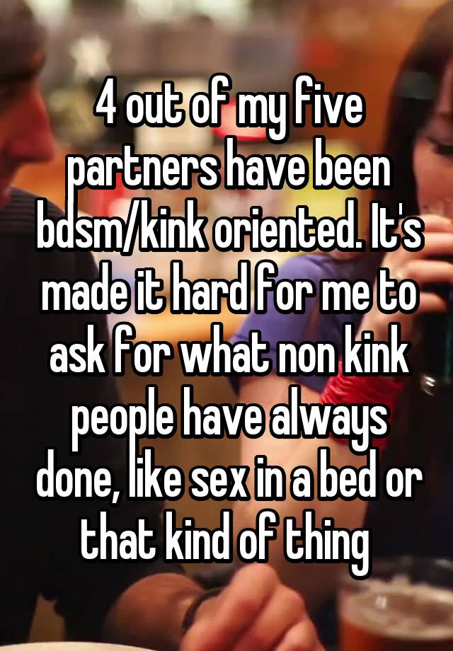 4 out of my five partners have been bdsm/kink oriented. It's made it hard for me to ask for what non kink people have always done, like sex in a bed or that kind of thing 