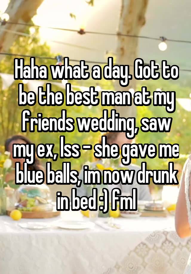 Haha what a day. Got to be the best man at my friends wedding, saw my ex, lss - she gave me blue balls, im now drunk in bed :) fml