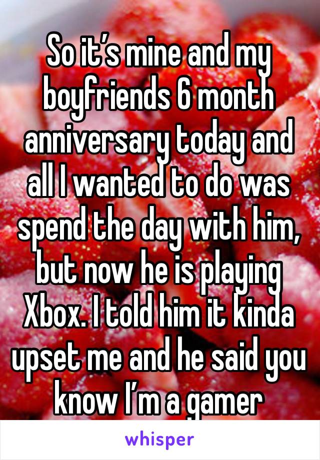 So it’s mine and my boyfriends 6 month anniversary today and all I wanted to do was spend the day with him, but now he is playing Xbox. I told him it kinda upset me and he said you know I’m a gamer