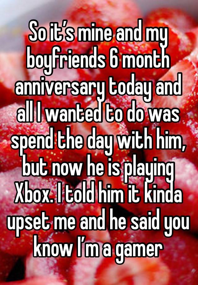 So it’s mine and my boyfriends 6 month anniversary today and all I wanted to do was spend the day with him, but now he is playing Xbox. I told him it kinda upset me and he said you know I’m a gamer