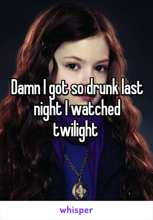 Damn I got so drunk last night I watched twilight 