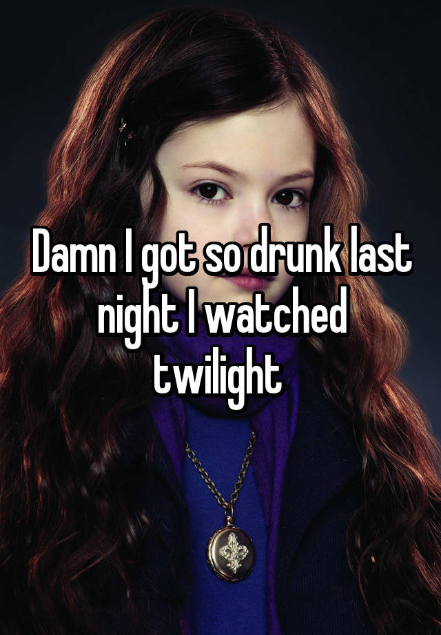 Damn I got so drunk last night I watched twilight 