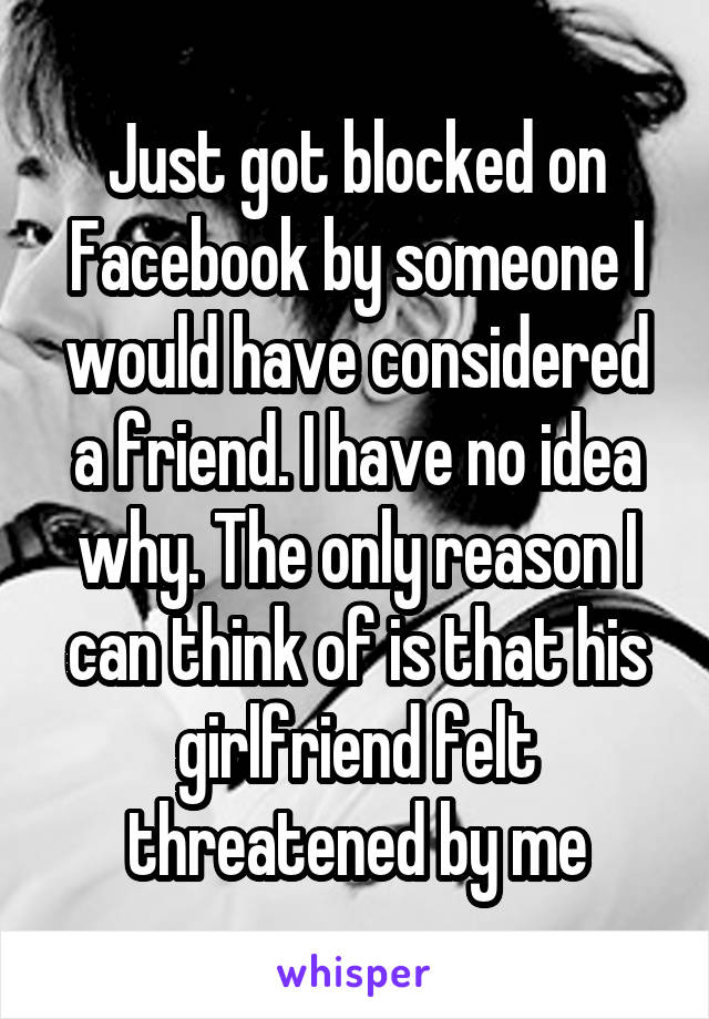 Just got blocked on Facebook by someone I would have considered a friend. I have no idea why. The only reason I can think of is that his girlfriend felt threatened by me