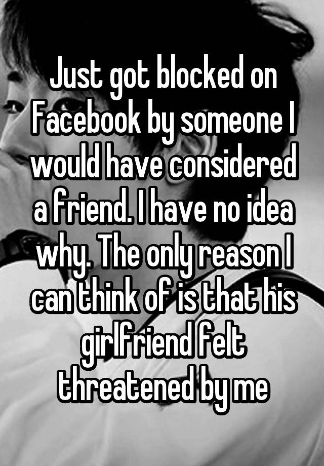 Just got blocked on Facebook by someone I would have considered a friend. I have no idea why. The only reason I can think of is that his girlfriend felt threatened by me