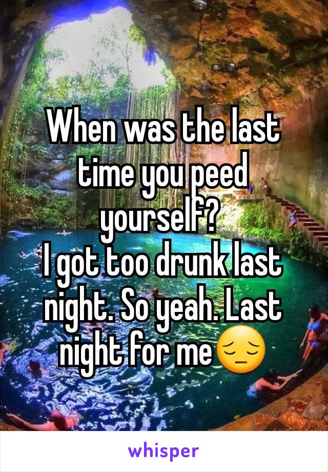 When was the last time you peed yourself? 
I got too drunk last night. So yeah. Last night for me😔