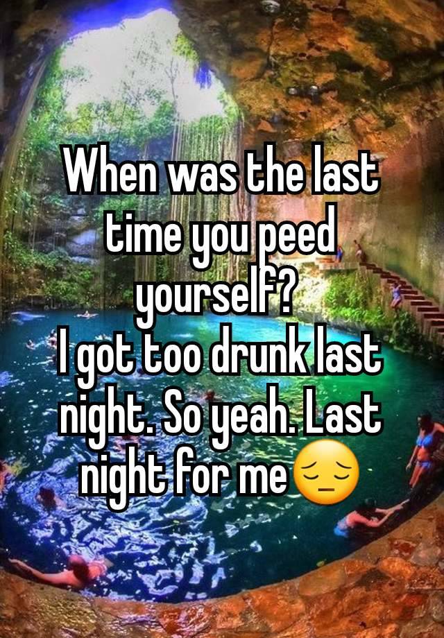 When was the last time you peed yourself? 
I got too drunk last night. So yeah. Last night for me😔