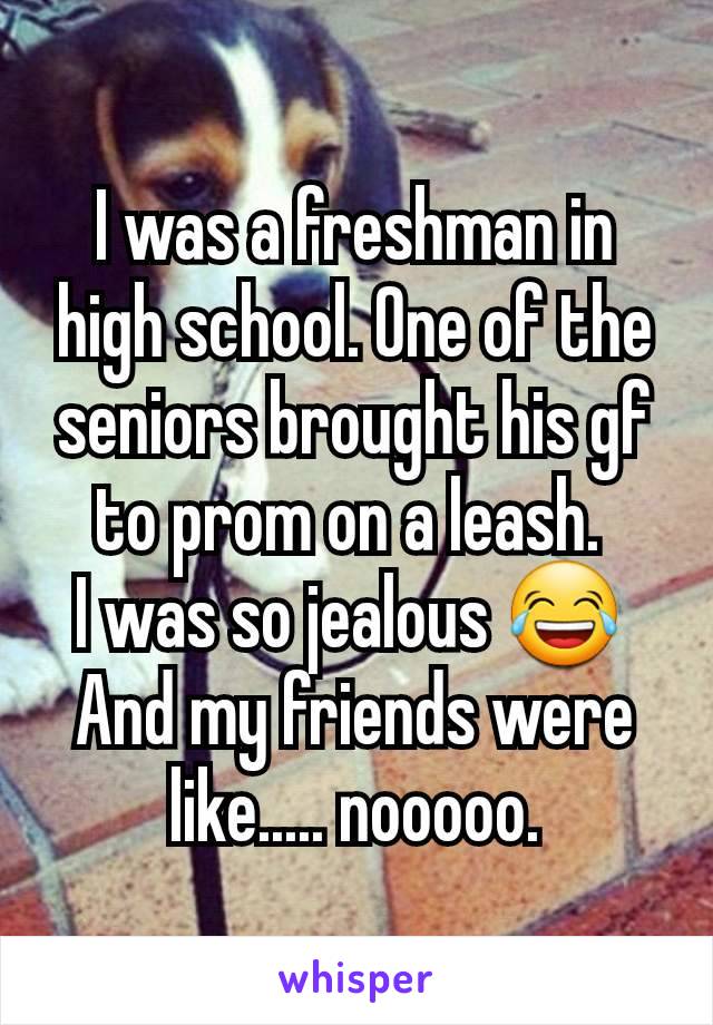 I was a freshman in high school. One of the seniors brought his gf to prom on a leash. 
I was so jealous 😂 
And my friends were like..... nooooo.