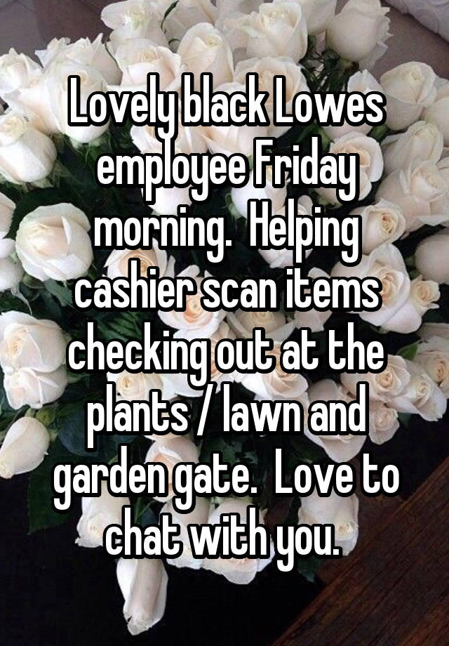 Lovely black Lowes employee Friday morning.  Helping cashier scan items checking out at the plants / lawn and garden gate.  Love to chat with you. 